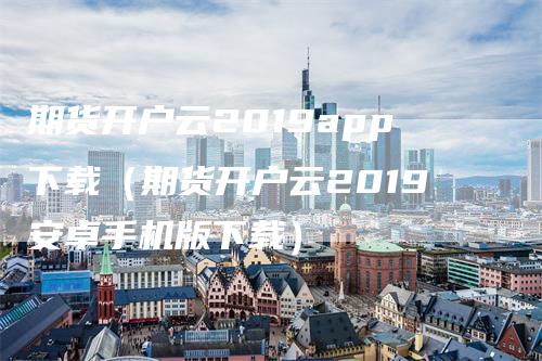 期货开户云2019app下载（期货开户云2019安卓手机版下载）