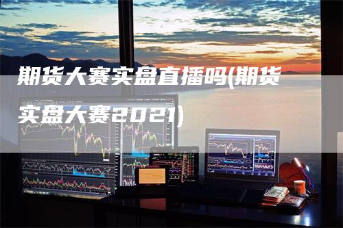 期货大赛实盘直播吗(期货实盘大赛2021)