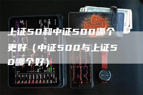 上证50和中证500哪个更好（中证500与上证50哪个好）