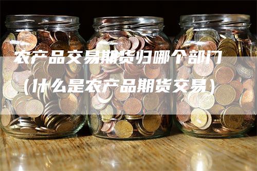 农产品交易期货归哪个部门（什么是农产品期货交易）