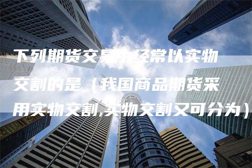 下列期货交易中经常以实物交割的是（我国商品期货采用实物交割,实物交割又可分为）