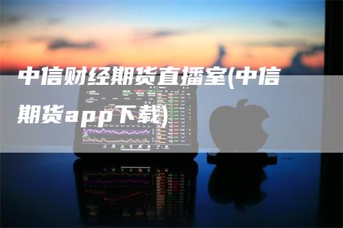 中信财经期货直播室(中信期货app下载)