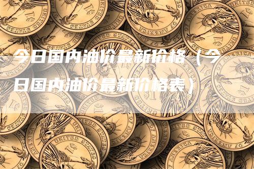 今日国内油价最新价格（今日国内油价最新价格表）