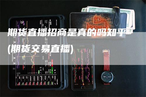 期货直播招商是真的吗知乎(期货交易直播)