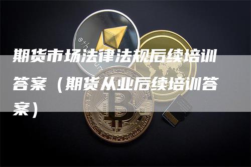 期货市场法律法规后续培训答案（期货从业后续培训答案）