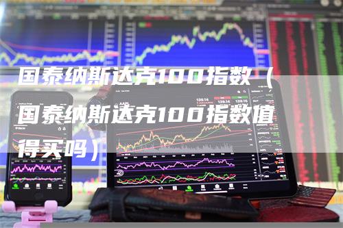 国泰纳斯达克100指数（国泰纳斯达克100指数值得买吗）