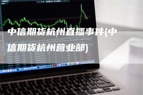 中信期货杭州直播事件(中信期货杭州营业部)