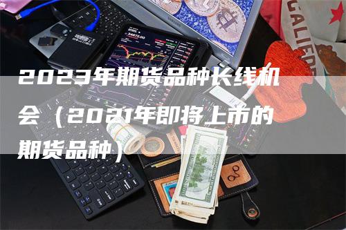 2023年期货品种长线机会（2021年即将上市的期货品种）