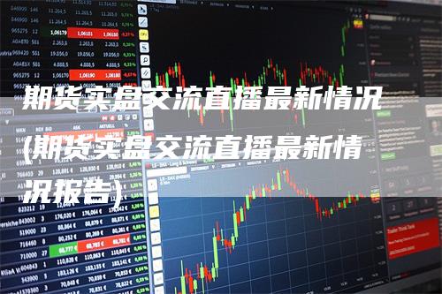 期货实盘交流直播最新情况(期货实盘交流直播最新情况报告)