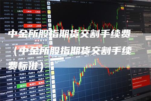 中金所股指期货交割手续费（中金所股指期货交割手续费标准）