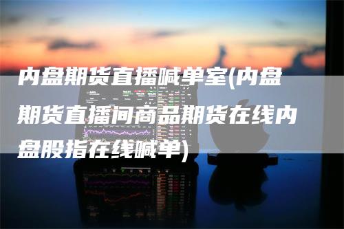 内盘期货直播喊单室(内盘期货直播间商品期货在线内盘股指在线喊单)