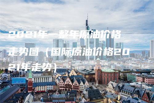 2021年一整年原油价格走势图（国际原油价格2021年走势）