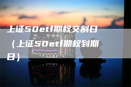 上证50etf期权交割日（上证50etf期权到期日）