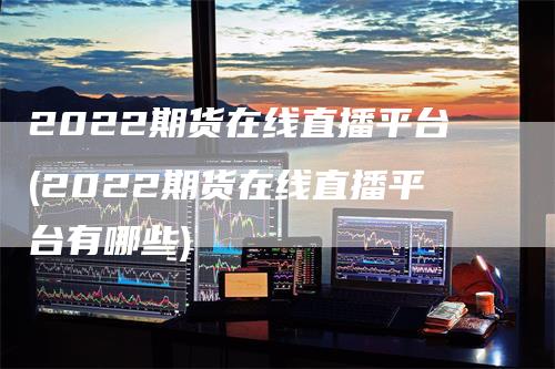 2022期货在线直播平台(2022期货在线直播平台有哪些)