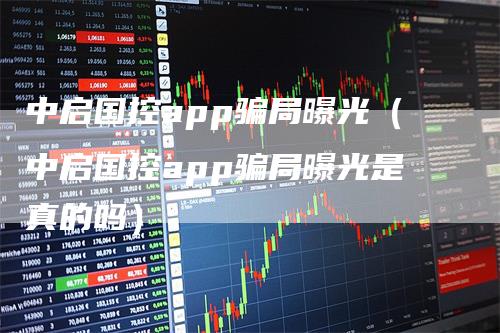 中启国控app骗局曝光（中启国控app骗局曝光是真的吗）