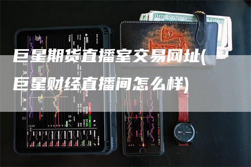 巨星期货直播室交易网址(巨星财经直播间怎么样)