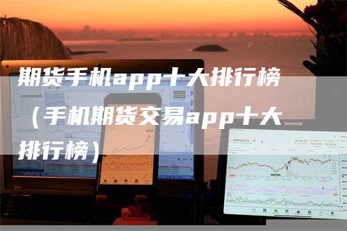 期货手机app十大排行榜（手机期货交易app十大排行榜）