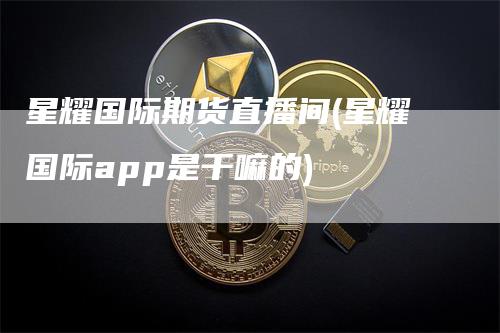 星耀国际期货直播间(星耀国际app是干嘛的)