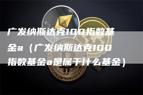 广发纳斯达克100指数基金a（广发纳斯达克100指数基金a是属于什么基金）