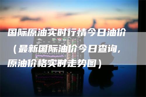 国际原油实时行情今日油价（最新国际油价今日查询,原油价格实时走势图）