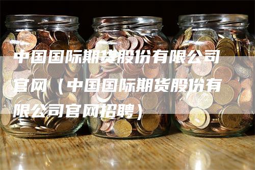 中国国际期货股份有限公司官网（中国国际期货股份有限公司官网招聘）