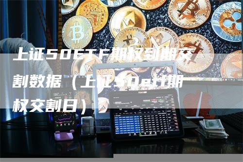 上证50ETF期权到期交割数据（上证50etf期权交割日）