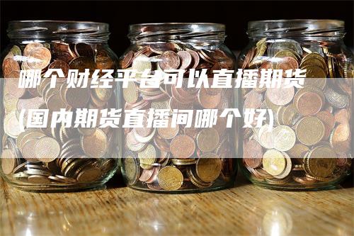 哪个财经平台可以直播期货(国内期货直播间哪个好)