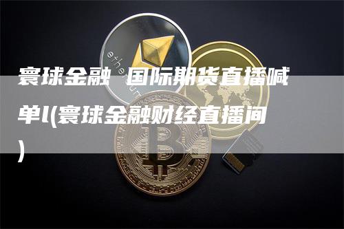 寰球金融 国际期货直播喊单l(寰球金融财经直播间)