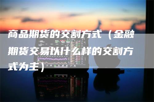 商品期货的交割方式（金融期货交易以什么样的交割方式为主）