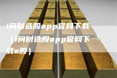 i问财选股app官网下载（i问财选股app官网下载a股）