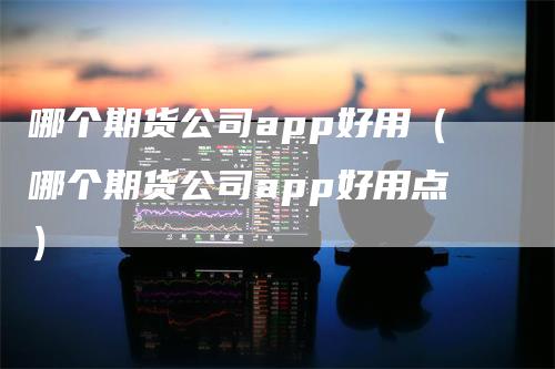 哪个期货公司app好用（哪个期货公司app好用点）