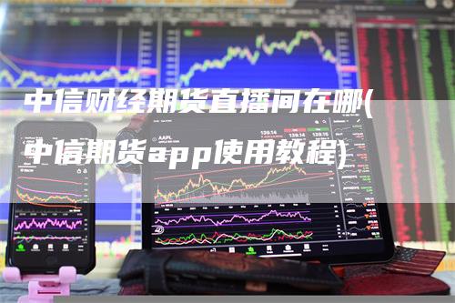 中信财经期货直播间在哪(中信期货app使用教程)