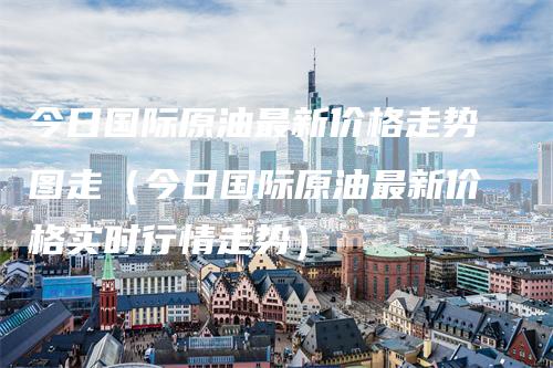 今日国际原油最新价格走势图走（今日国际原油最新价格实时行情走势）