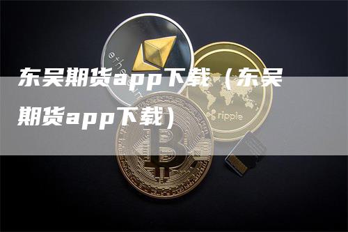 东吴期货app下载（东吴期货app下载）