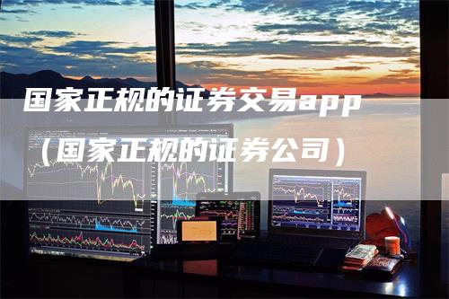 国家正规的证券交易app（国家正规的证券公司）