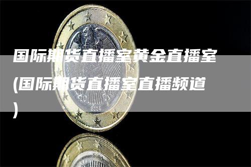 国际期货直播室黄金直播室(国际期货直播室直播频道)