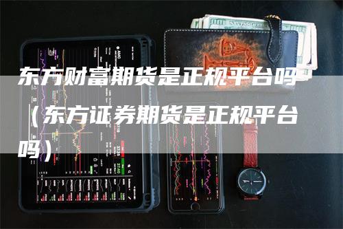 东方财富期货是正规平台吗（东方证券期货是正规平台吗）