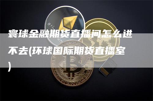 寰球金融期货直播间怎么进不去(环球国际期货直播室)