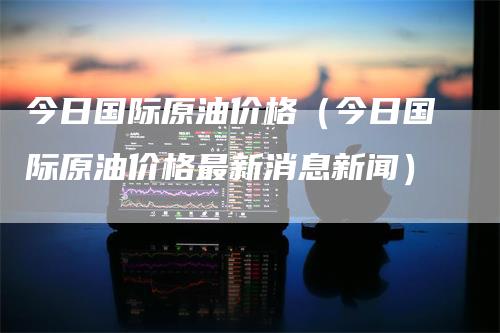 今日国际原油价格（今日国际原油价格最新消息新闻）