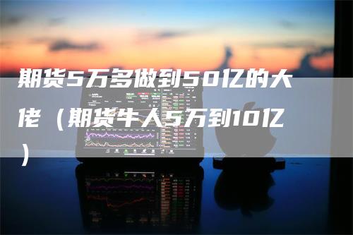 期货5万多做到50亿的大佬（期货牛人5万到10亿）