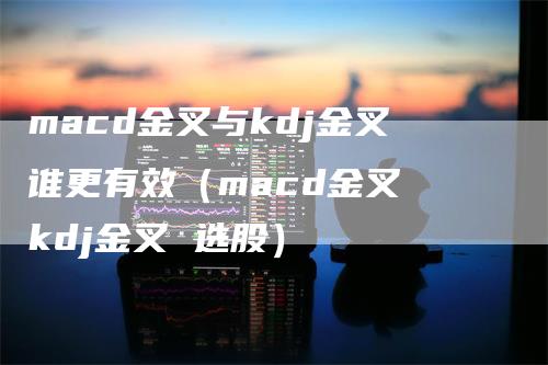 macd金叉与kdj金叉谁更有效（macd金叉 kdj金叉 选股）