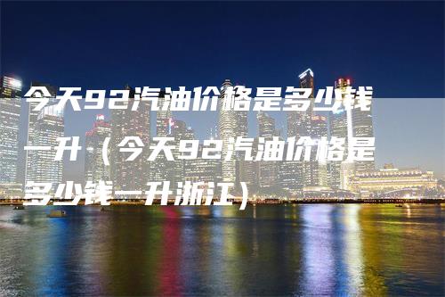 今天92汽油价格是多少钱一升（今天92汽油价格是多少钱一升浙江）