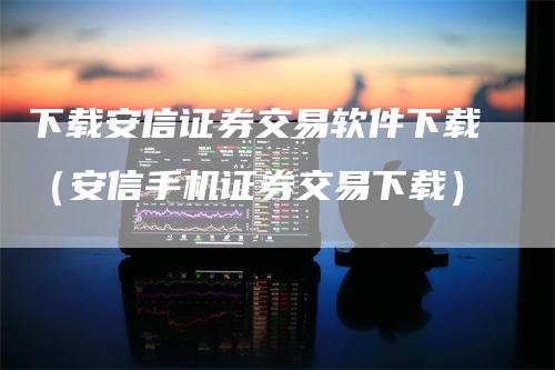 下载安信证券交易软件下载（安信手机证券交易下载）