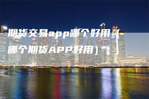 期货交易app哪个好用（哪个期货APP好用）