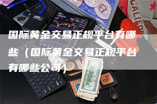 国际黄金交易正规平台有哪些（国际黄金交易正规平台有哪些公司）