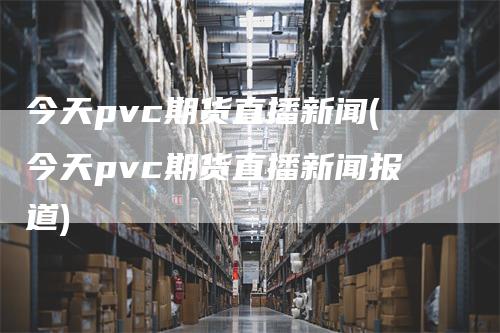 今天pvc期货直播新闻(今天pvc期货直播新闻报道)