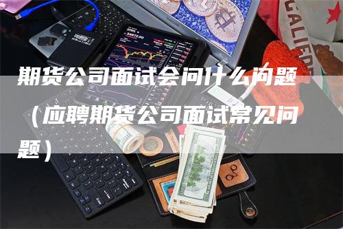 期货公司面试会问什么问题（应聘期货公司面试常见问题）