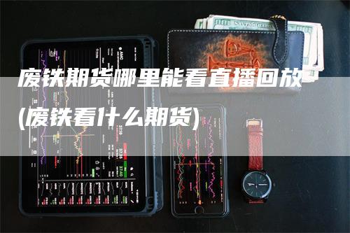 废铁期货哪里能看直播回放(废铁看什么期货)