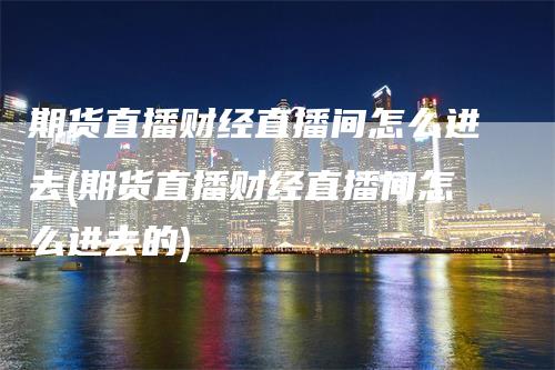 期货直播财经直播间怎么进去(期货直播财经直播间怎么进去的)