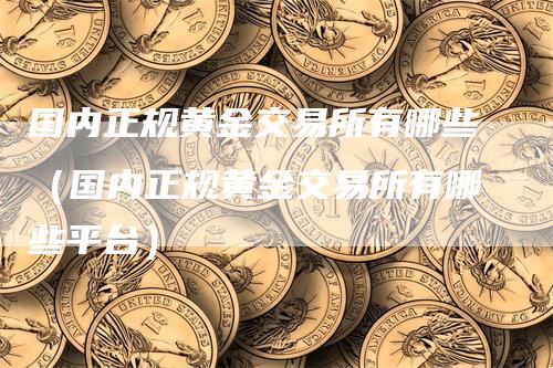 国内正规黄金交易所有哪些（国内正规黄金交易所有哪些平台）